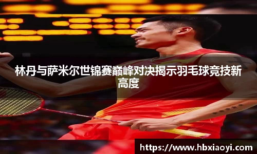 林丹与萨米尔世锦赛巅峰对决揭示羽毛球竞技新高度