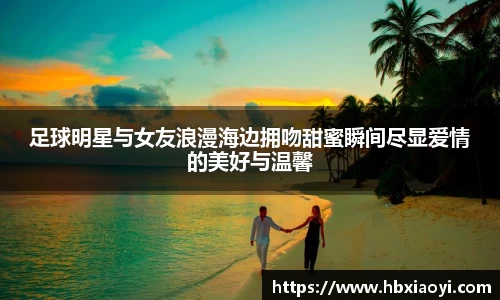 足球明星与女友浪漫海边拥吻甜蜜瞬间尽显爱情的美好与温馨