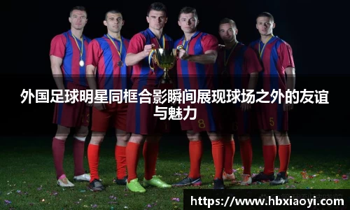 外国足球明星同框合影瞬间展现球场之外的友谊与魅力
