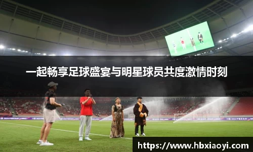 一起畅享足球盛宴与明星球员共度激情时刻