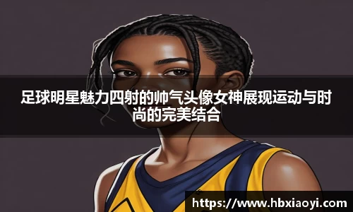 足球明星魅力四射的帅气头像女神展现运动与时尚的完美结合